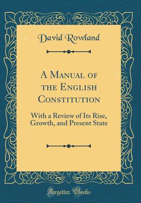 A Manual of the English Constitution: With a Review of Its Rise, Growth, and Present State (Classic Reprint) - Rowland, David, Dr.