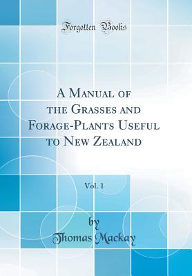 A Manual of the Grasses and Forage-Plants Useful to New Zealand, Vol. 1 (Classic Reprint) - MacKay, Thomas