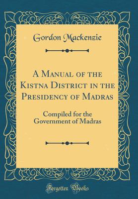 A Manual of the Kistna District in the Presidency of Madras: Compiled for the Government of Madras (Classic Reprint) - MacKenzie, Gordon