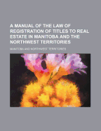 A Manual of the Law of Registration of Titles to Real Estate in Manitoba and the Northwest Territories