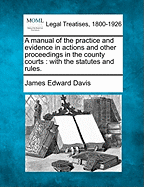 A manual of the practice and evidence in actions and other proceedings in the county courts: with the statutes and rules. - Davis, James Edward