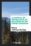 A Manual of the Practice of Elections in the United Kingdom