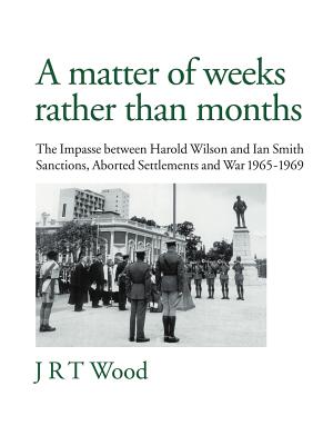 A Matter of Weeks Rather Than Months: The Impasse Between Harold Wilson and Ian Smith Sanctions, Aborted Settlements and War 1965-1969 - Wood, J R T
