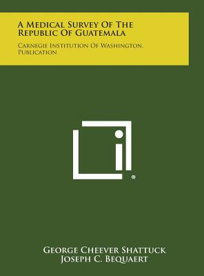 A Medical Survey of the Republic of Guatemala: Carnegie Institution of Washington. Publication - Shattuck, George Cheever