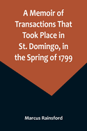 A Memoir of Transactions That Took Place in St. Domingo, in the Spring of 1799; Affording an Idea of the Present State of that Country, the Real Character of Its Black Governor, Toussaint L'ouverture, and the Safety of our West-India Islands, from...