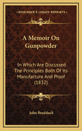 A Memoir on Gunpowder: In Which Are Discussed the Principles Both of Its Manufacture and Proof (1832)