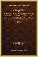 A Memorial Of The Patriot-Martyrs Of The City And County Of Albany, Who Sacrificed Their Lives During The Late War In Defense Of Our Nation, 1861-1865 Part 1 (1866)