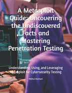 A Metasploit Guide: Uncovering the Undiscovered Facts and Mastering Penetration Testing: Understanding, Using, and Leveraging Metasploit for Cybersecurity Testing