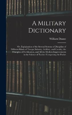 A Military Dictionary: Or, Explaination of the Several Systems of Discipline of Different Kinds of Troops, Infantry, Artillery, and Cavalry; the Principles of Fortification, and All the Modern Improvements in the Science of Tactics: Comprising the Pocket - Duane, William