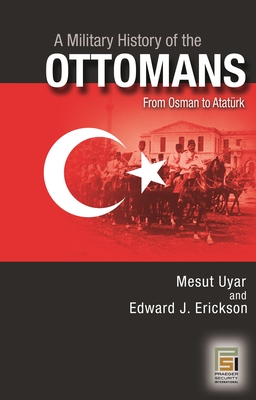 A Military History of the Ottomans: From Osman to Atatrk - Ph.D., Mesut Uyar, and Erickson, Edward J.