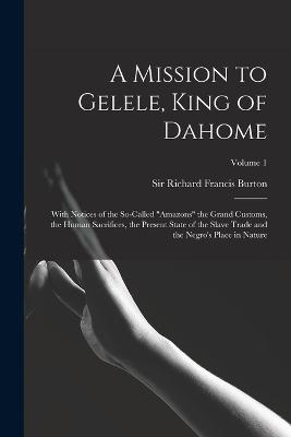 A Mission to Gelele, King of Dahome: With Notices of the So-called "Amazons" the Grand Customs, the Human Sacrifices, the Present State of the Slave Trade and the Negro's Place in Nature; Volume 1 - Burton, Richard Francis, Sir (Creator)