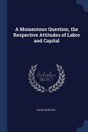 A Momentous Question, the Respective Attitudes of Labor and Capital