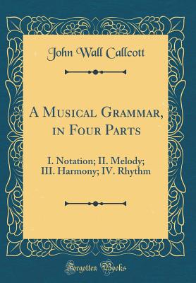 A Musical Grammar, in Four Parts: I. Notation; II. Melody; III. Harmony; IV. Rhythm (Classic Reprint) - Callcott, John Wall