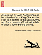 A Narrative by John Ashburnham of His Attendance on King Charles the First from Oxford to the Scotch Army, and from Hampton-Court to the Isle of Wight ... to Which Is Prefixed a Vindication of His Character ... and Conduct, from the Misrepresentations of