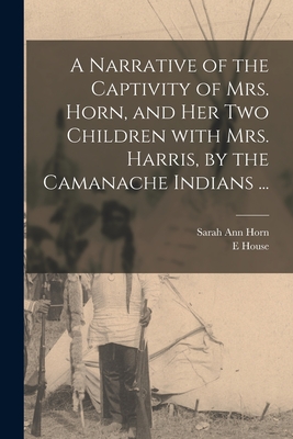 A Narrative of the Captivity of Mrs. Horn, and Her Two Children With Mrs. Harris, by the Camanache Indians ... - Horn, Sarah Ann, and House, E