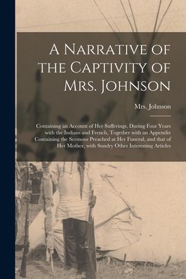 A Narrative of the Captivity of Mrs. Johnson [microform]: Containing an Account of Her Sufferings, During Four Years With the Indians and French, Together With an Appendix Containing the Sermons Preached at Her Funeral, and That of Her Mother, With... - Johnson, (Susannah Willard) 173, Mrs. (Creator)