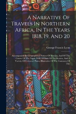 A Narrative Of Travels In Northern Africa, In The Years 1818, 19, And 20: Accompanied By Geographical Notices Of Soudan, And Of The Course Of The Niger. With A Chart Of The Routes, And A Variety Of Coloured Plates, Illustrative Of The Costumes Of The - Lyon, George Francis