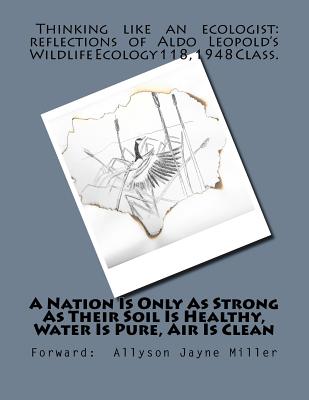 A Nation Is Only As Strong As Their Soil Is Healthy, Water Is Pure, Air Is Clean: Thinking Like An Ecologist: Reflections of Aldo Leopold's Wildlife Ecology 118, 1948 Class - Miller, Allyson Jayne, and Leopold, Aldo