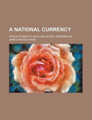 A National Currency: Specie Payments, Gold and Silver, Greenbacks - Webb, James Watson