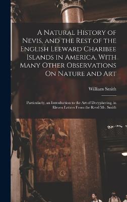 A Natural History of Nevis, and the Rest of the English Leeward Charibee Islands in America. With Many Other Observations On Nature and Art; Particularly, an Introduction to the Art of Decyphering. in Eleven Letters From the Revd Mr. Smith - Smith, William