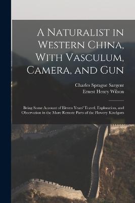 A Naturalist in Western China, With Vasculum, Camera, and Gun: Being Some Account of Eleven Years' Travel, Exploration, and Observation in the More Remote Parts of the Flowery Kindgom - Wilson, Ernest Henry, and Sargent, Charles Sprague