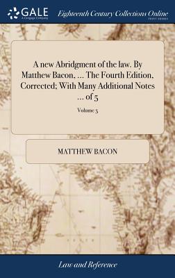 A New Abridgment of the Law. by Matthew Bacon, ... the Fourth Edition, Corrected; With Many Additional Notes ... of 5; Volume 5 - Bacon, Matthew