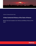 A New Centennial History of the State of Kansas: Being a Full and Complete Civil, Political and Military History of the State