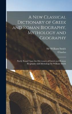 A New Classical Dictionary of Greek and Roman Biography, Mythology and Geography: Partly Based Upon the Dictionary of Greek and Roman Biography and Mythology by William Smith - Anthon, Charles 1797-1867, and Smith, William, Sir (Creator)