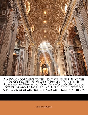 A New Concordance to the Holy Scriptures: Being the Most Comprehensive and Concise of Any Before Published in Which Not Only Any Word Or Passage of Scripture May Be Easily Found, But the Signification Also Is Given of All Proper Names Mentioned in the Sac - Butterworth, John