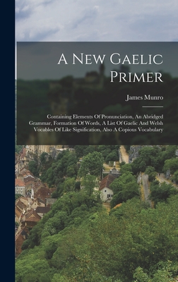 A New Gaelic Primer: Containing Elements Of Pronunciation, An Abridged Grammar, Formation Of Words, A List Of Gaelic And Welsh Vocables Of Like Signification, Also A Copious Vocabulary - Munro, James