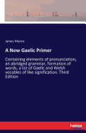 A New Gaelic Primer: Containing elements of pronunciation, an abridged grammar, formation of words, a list of Gaelic and Welsh vocables of like signification. Third Edition