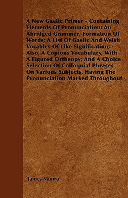 A New Gaelic Primer - Containing Elements Of Pronunciation; An Abridged Grammer; Formation Of Words; A List Of Gaelic And Welsh Vocables Of Like Signification; - Also, A Copious Vocabulary, With A Figured Ortheopy; And A Choice Selection Of Colloquial... - Munro, James, Dr.