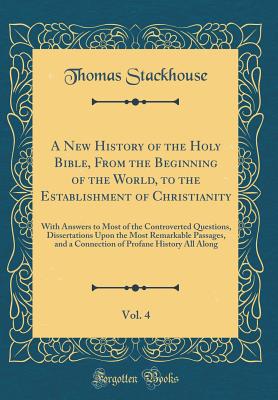 A New History of the Holy Bible, from the Beginning of the World, to the Establishment of Christianity, Vol. 4: With Answers to Most of the Controverted Questions, Dissertations Upon the Most Remarkable Passages, and a Connection of Profane History All Al - Stackhouse, Thomas