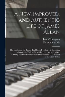 A New, Improved, and Authentic Life of James Allan: The Celebrated Northumberland Piper, Detailing His Surprising Adventures in Various Parts of Europe, Asia, and Africa, Including a Complete Description of the Manners and Customs of the Gipsy Tribes - Thompson, James, and MacKenzie, Eneas