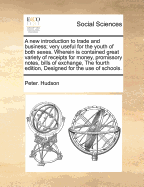 A New Introduction to Trade and Business; Very Useful for the Youth of Both Sexes. Wherein Is Contained Great Variety of Receipts for Money, Promissory Notes, Bills of Exchange, the Fourth Edition, Designed for the Use of Schools. - Hudson, Peter