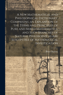 A New Mathematical and Philosophical Dictionary, Comprising an Explantion of the Terms and Principles of Pure and Mixed Mathematics, and Such Branches of Natural Philosophy as Are Susceptible of Mathematical Investigation