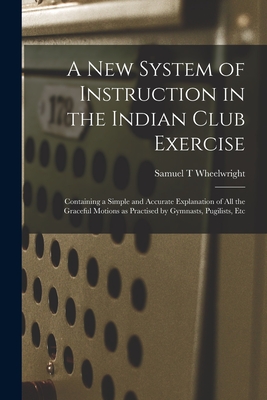 A New System of Instruction in the Indian Club Exercise [microform]: Containing a Simple and Accurate Explanation of All the Graceful Motions as Practised by Gymnasts, Pugilists, Etc - Wheelwright, Samuel T