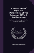 A New System Of Logic And Development Of The Principles Of Truth And Reasoning: Applicable To Moral Subjects And The Conduct Of Human Life