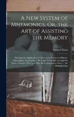 A New System of Mnemonics, Or, the Art of Assisting the Memory: Shewing the Application of This Useful Science to History, Chronology, Geography ... the Latin Verbs Also Arranged in Such a Manner That Four May Be Conjugated at Once ... the Multiplication - Sams, Samuel