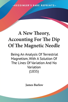 A New Theory, Accounting For The Dip Of The Magnetic Needle: Being An Analysis Of Terrestrial Magnetism, With A Solution Of The Lines Of Variation And No Variation (1835) - Barlow, James