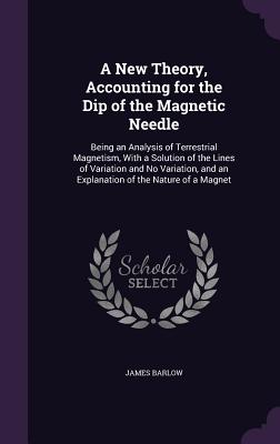 A New Theory, Accounting for the Dip of the Magnetic Needle: Being an Analysis of Terrestrial Magnetism, With a Solution of the Lines of Variation and No Variation, and an Explanation of the Nature of a Magnet - Barlow, James