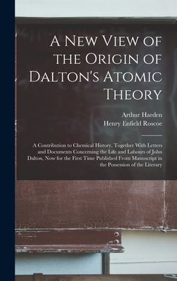 A New View of the Origin of Dalton's Atomic Theory: A Contribution to Chemical History, Together With Letters and Documents Concerning the Life and Labours of John Dalton, Now for the First Time Published From Manuscript in the Possession of the Literary - Roscoe, Henry Enfield, and Harden, Arthur