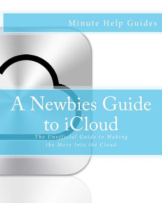 A Newbies Guide to iCloud: The Unofficial Guide to Making the Move Into the Cloud - Minute Help Guides