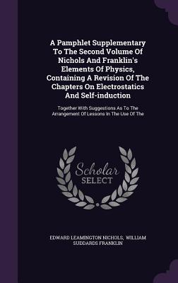 A Pamphlet Supplementary To The Second Volume Of Nichols And Franklin's Elements Of Physics, Containing A Revision Of The Chapters On Electrostatics And Self-induction: Together With Suggestions As To The Arrangement Of Lessons In The Use Of The - Nichols, Edward Leamington, and William Suddards Franklin (Creator)