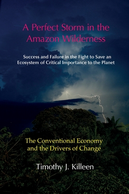 A Perfect Storm in the Amazon Wilderness: Success and Failure in the Fight to Save an Ecosystem of Critical Importance to the Planet. Volume 1: The Conventional Economy and the Drivers of Change - Killeen, Timothy J.