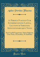 A. Persius Flaccus Cum Interpretatione Latina, Lectionum Varietate Adnotationibusque Novis: Item Lucilii Fragmenta, Satira Sulpici; Cum Notis, Excursibus, Et Indicibus (Classic Reprint)