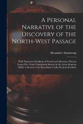 A Personal Narrative of the Discovery of the North-West Passage: With Numerous Incidents of Travel and Adventure During Nearly Five Years' Continuous Service in the Arctic Regions While in Search of the Expedition Under Sir John Franklin - Armstrong, Alexander