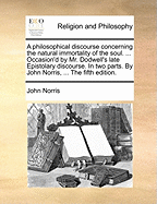 A Philosophical Discourse Concerning the Natural Immortality of the Soul. ... Occasion'd by Mr. Dodwell's Late Epistolary Discourse. in Two Parts. by John Norris, ... the Fifth Edition
