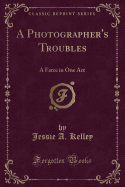 A Photographer's Troubles: A Farce in One Act (Classic Reprint)