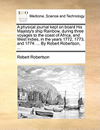 A Physical Journal Kept on Board His Majesty's Ship Rainbow, During Three Voyages to the Coast of Africa, and West Indies, in the Years 1772, 1773, and 1774: ... by Robert Robertson, ...